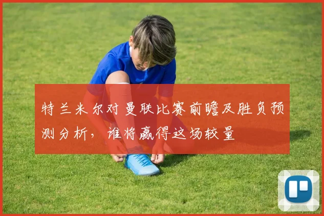 特兰米尔对曼联比赛前瞻及胜负预测分析，谁将赢得这场较量