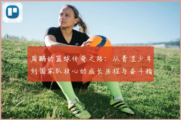 周鹏的篮球传奇之路：从青涩少年到国家队核心的成长历程与奋斗精神