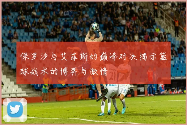 保罗沙与艾菲斯的巅峰对决揭示篮球战术的博弈与激情