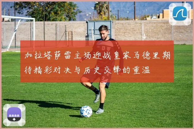 加拉塔萨雷主场迎战皇家马德里期待精彩对决与历史交锋的重温