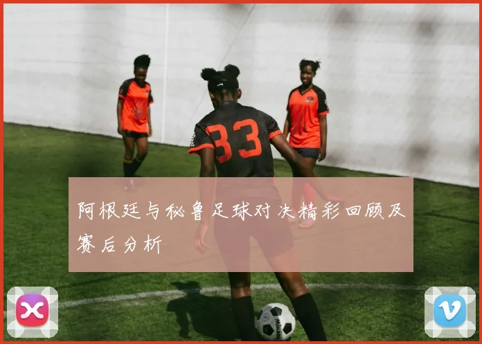 阿根廷与秘鲁足球对决精彩回顾及赛后分析