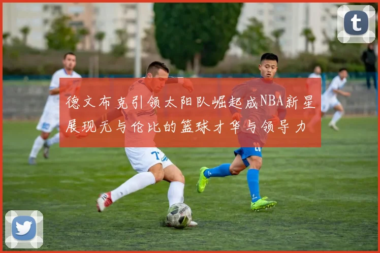 德文布克引领太阳队崛起成NBA新星展现无与伦比的篮球才华与领导力