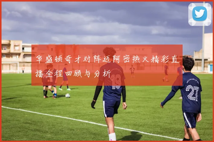 华盛顿奇才对阵迈阿密热火精彩直播全程回顾与分析