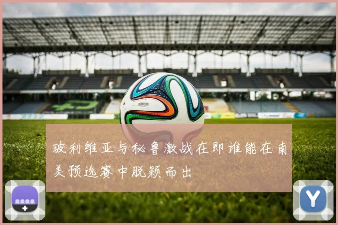 玻利维亚与秘鲁激战在即谁能在南美预选赛中脱颖而出