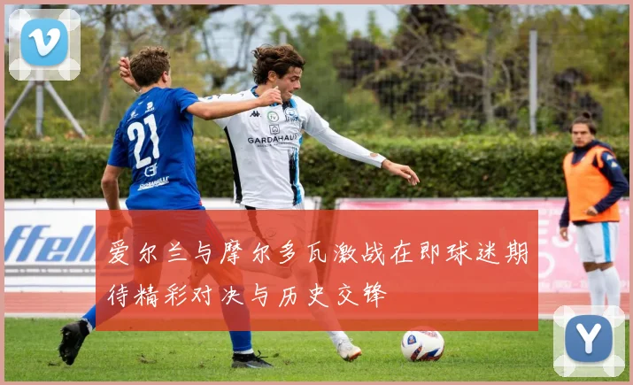 爱尔兰与摩尔多瓦激战在即球迷期待精彩对决与历史交锋