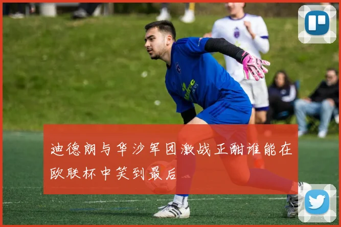 迪德朗与华沙军团激战正酣谁能在欧联杯中笑到最后