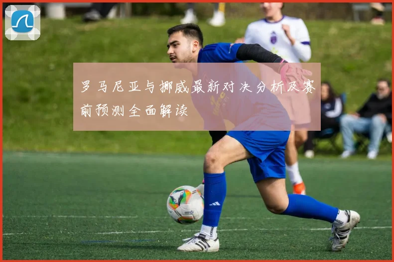 罗马尼亚与挪威最新对决分析及赛前预测全面解读