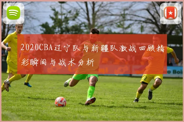 2020CBA辽宁队与新疆队激战回顾精彩瞬间与战术分析