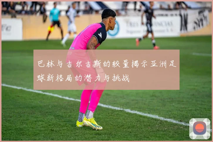 巴林与吉尔吉斯的较量揭示亚洲足球新格局的潜力与挑战