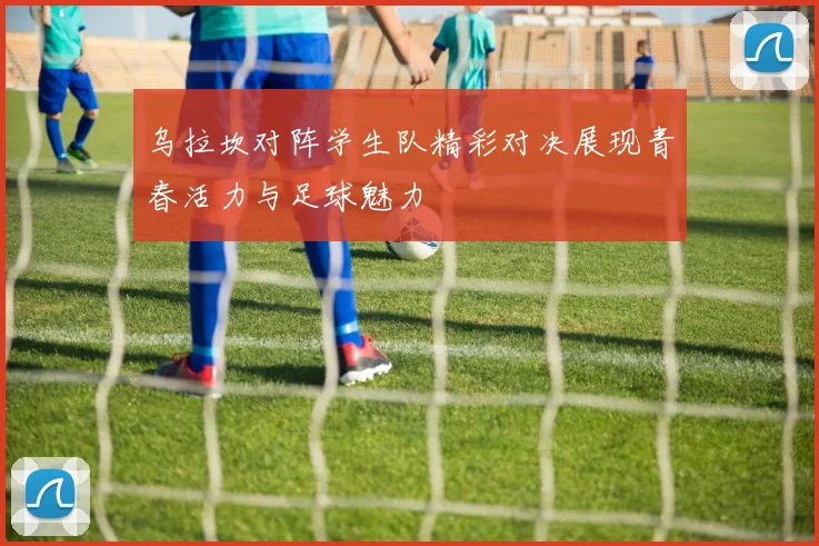 乌拉坎对阵学生队精彩对决展现青春活力与足球魅力