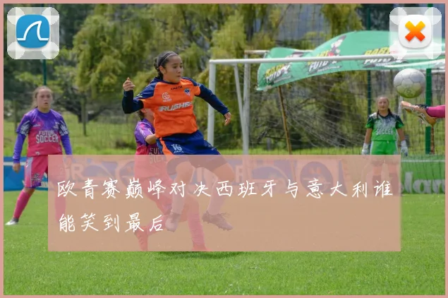 欧青赛巅峰对决西班牙与意大利谁能笑到最后