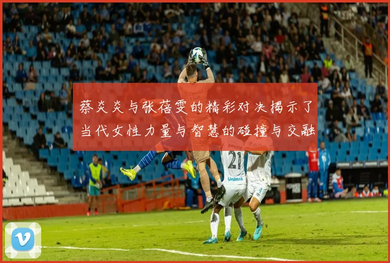 蔡炎炎与张蓓雯的精彩对决揭示了当代女性力量与智慧的碰撞与交融