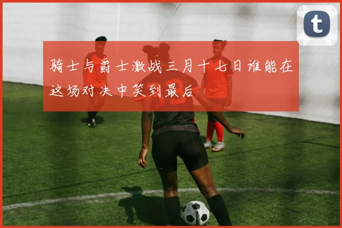 骑士与爵士激战三月十七日谁能在这场对决中笑到最后
