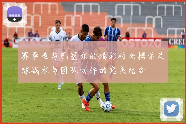 赛萨洛与巴塞尔的精彩对决揭示足球战术与团队协作的完美结合
