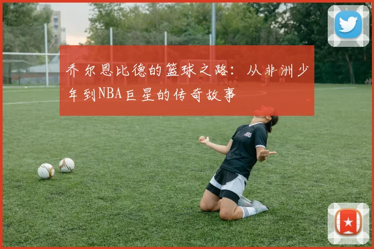 乔尔恩比德的篮球之路：从非洲少年到NBA巨星的传奇故事