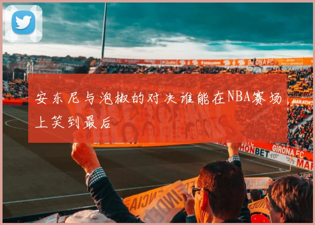 安东尼与泡椒的对决谁能在NBA赛场上笑到最后