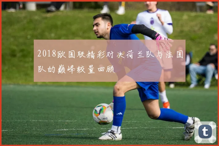 2018欧国联精彩对决荷兰队与法国队的巅峰较量回顾
